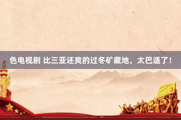 色电视剧 比三亚还爽的过冬矿藏地，太巴适了！
