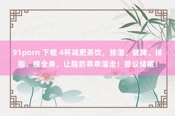 91porn 下载 4杯减肥茶饮，排湿、健脾、排脂、瘦全身，让脂肪乖乖溜走！提议储藏！