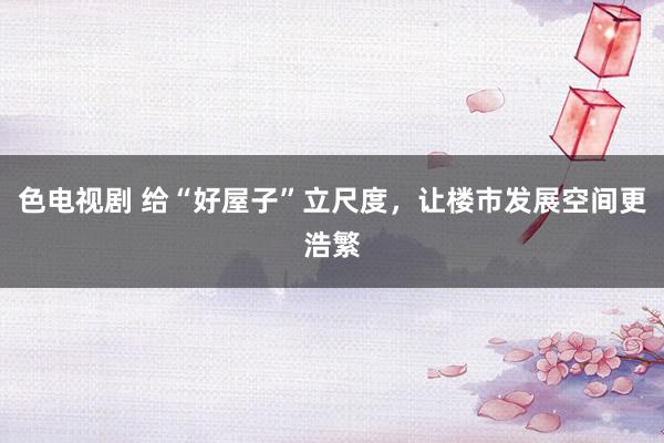 色电视剧 给“好屋子”立尺度，让楼市发展空间更浩繁